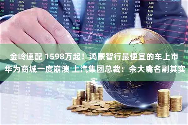 金岭速配 1598万起！鸿蒙智行最便宜的车上市 华为商城一度崩溃 上汽集团总裁：余大嘴名副其实