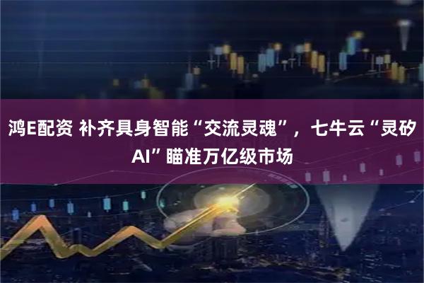 鸿E配资 补齐具身智能“交流灵魂”，七牛云“灵矽AI”瞄准万亿级市场