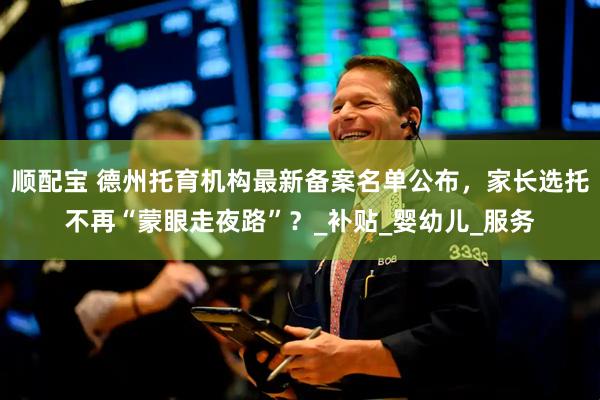 顺配宝 德州托育机构最新备案名单公布，家长选托不再“蒙眼走夜路”？_补贴_婴幼儿_服务