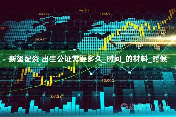新玺配资 出生公证需要多久_时间_的材料_时候