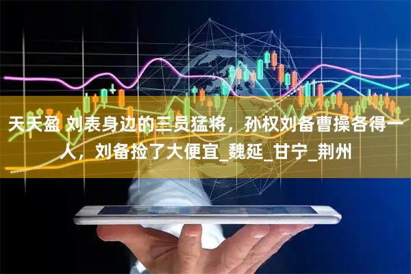 天天盈 刘表身边的三员猛将，孙权刘备曹操各得一人，刘备捡了大便宜_魏延_甘宁_荆州