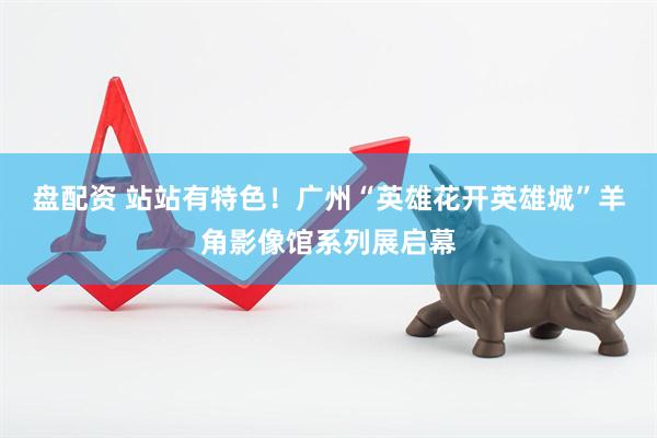 盘配资 站站有特色！广州“英雄花开英雄城”羊角影像馆系列展启幕