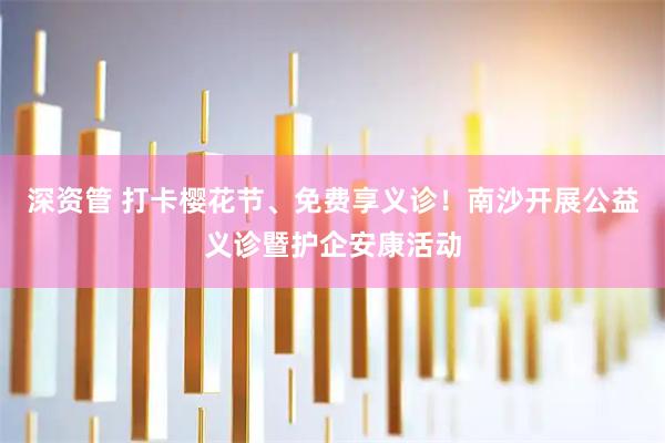 深资管 打卡樱花节、免费享义诊！南沙开展公益义诊暨护企安康活动