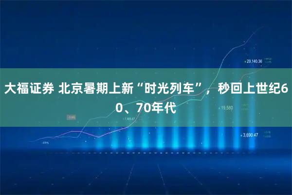 大福证券 北京暑期上新“时光列车”，秒回上世纪60、70年代