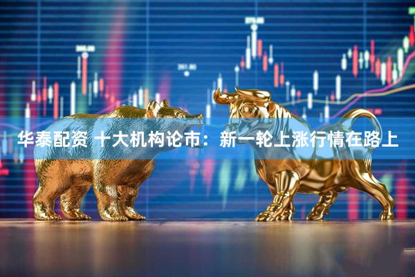 华泰配资 十大机构论市：新一轮上涨行情在路上