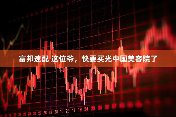 富邦速配 这位爷，快要买光中国美容院了