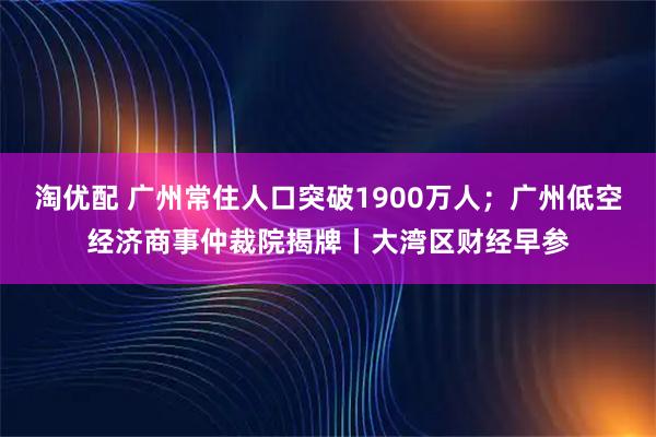 淘优配 广州常住人口突破1900万人；广州低空经济商事仲裁院揭牌丨大湾区财经早参
