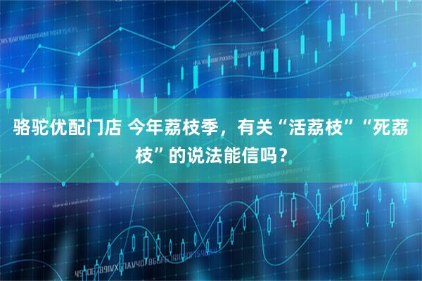 骆驼优配门店 今年荔枝季，有关“活荔枝”“死荔枝”的说法能信吗？