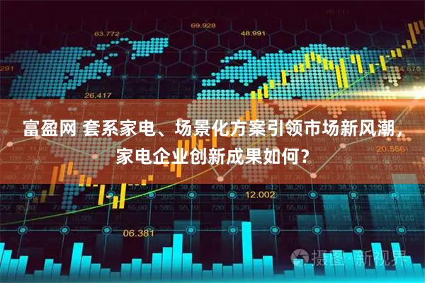富盈网 套系家电、场景化方案引领市场新风潮，家电企业创新成果如何？